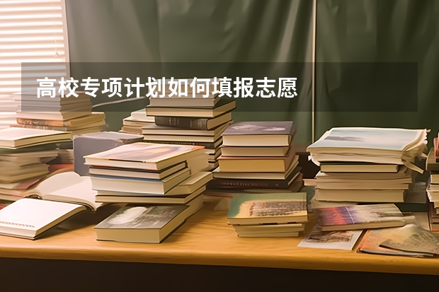 高校专项计划如何填报志愿