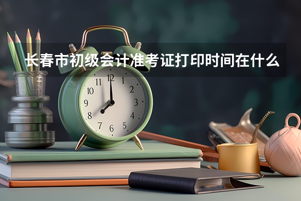 长春市初级会计准考证打印时间在什么时候