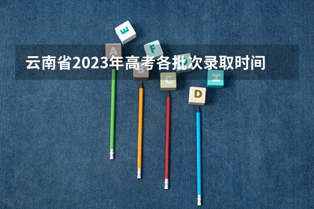 云南省2023年高考各批次录取时间（云南高考录取投档时间）