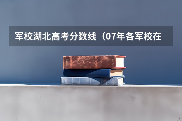军校湖北高考分数线（07年各军校在湖北录取分数线！！！！！！！！）