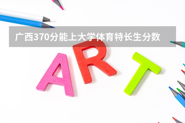 广西370分能上大学体育特长生分数线（2023年广西体育高考分数线）