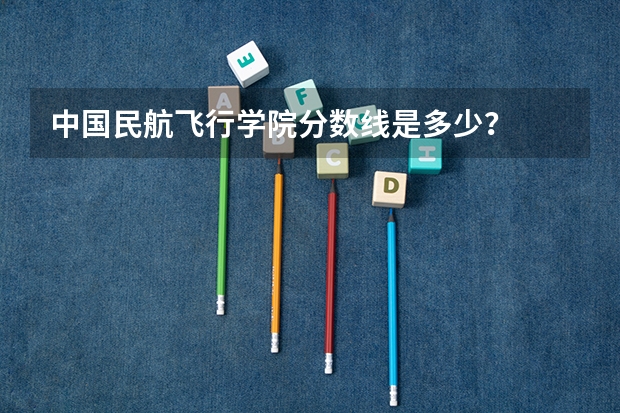 中国民航飞行学院分数线是多少？