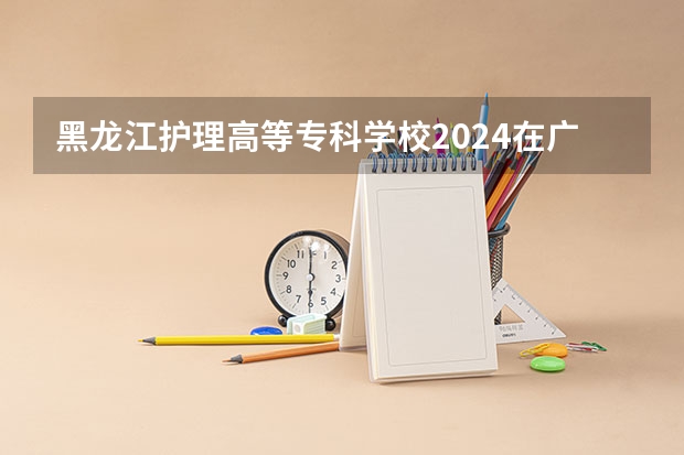 黑龙江护理高等专科学校2024在广东招生计划