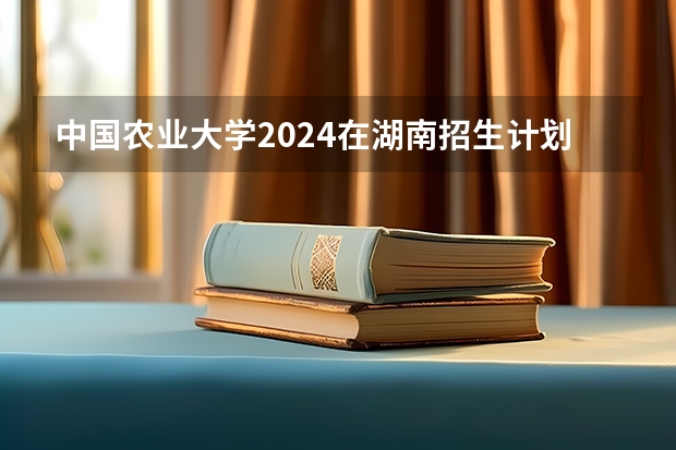 中国农业大学2024在湖南招生计划