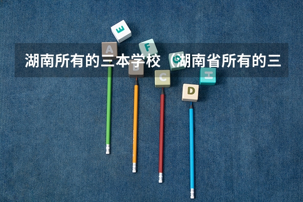 湖南所有的三本学校(湖南省所有的三本院校)