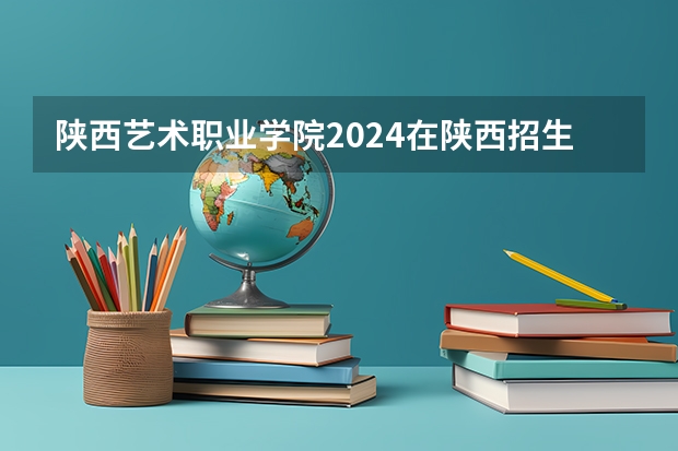陕西艺术职业学院2024在陕西招生计划