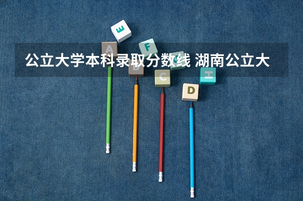 公立大学本科录取分数线 湖南公立大学排名及录取分数线