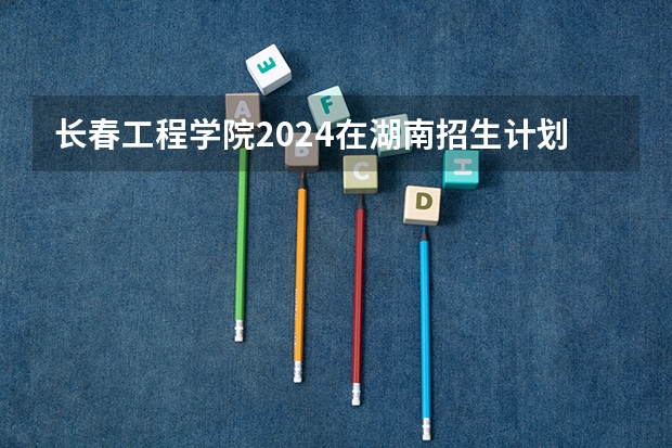 长春工程学院2024在湖南招生计划