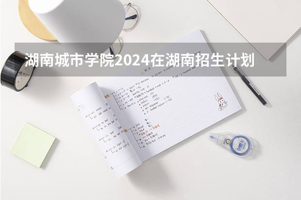 湖南城市学院2024在湖南招生计划