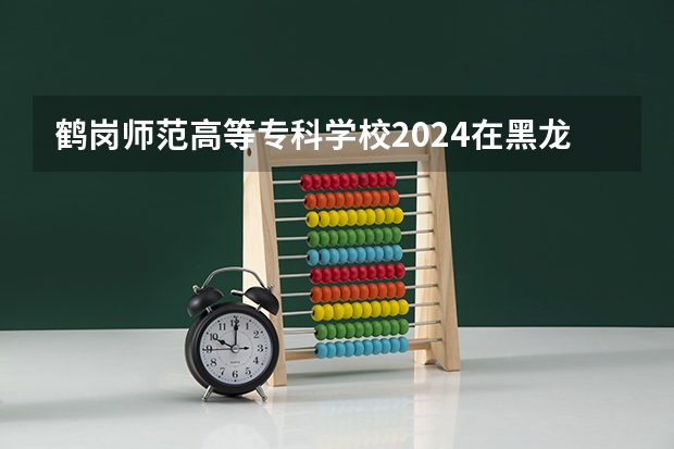 鹤岗师范高等专科学校2024在黑龙江招生计划
