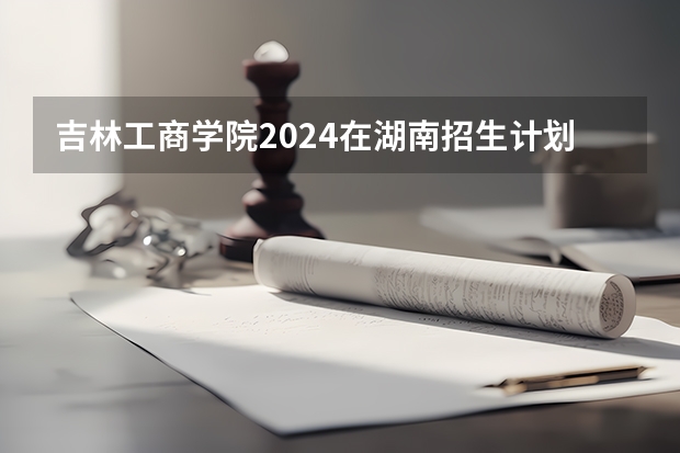吉林工商学院2024在湖南招生计划