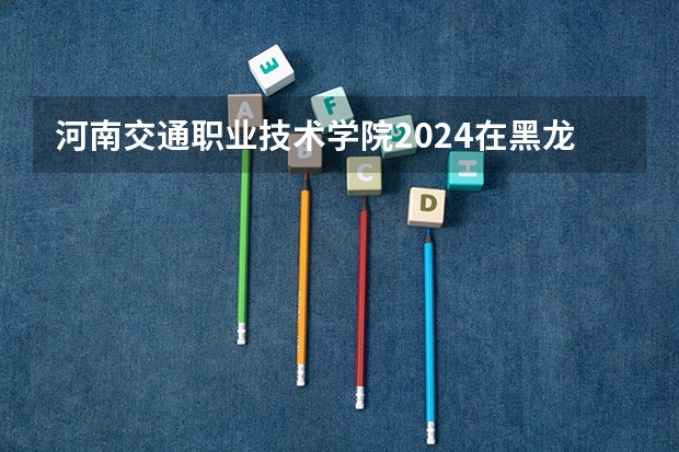 河南交通职业技术学院2024在黑龙江招生计划