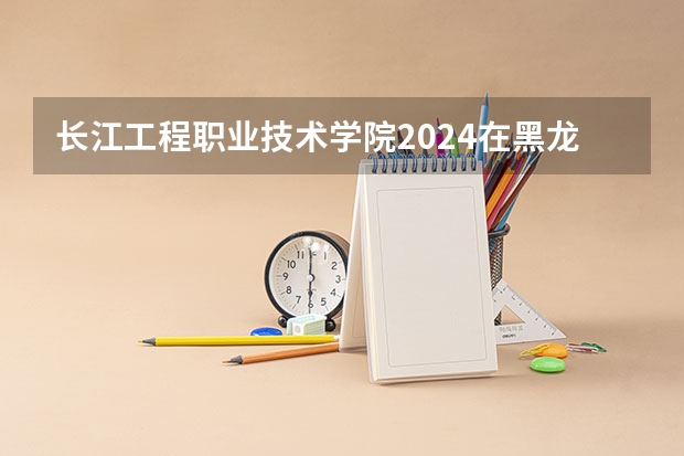 长江工程职业技术学院2024在黑龙江招生计划