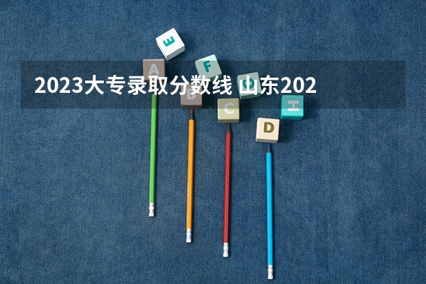 2023大专录取分数线 山东2023专科分数线