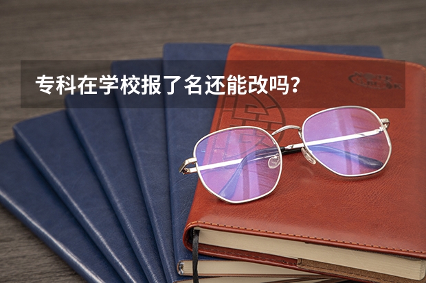 专科在学校报了名还能改吗？