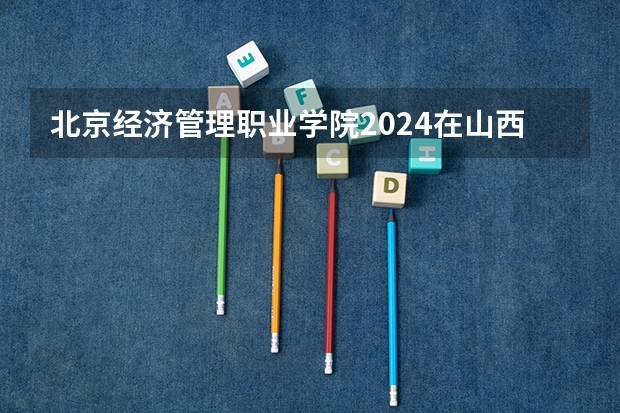 北京经济管理职业学院2024在山西招生计划
