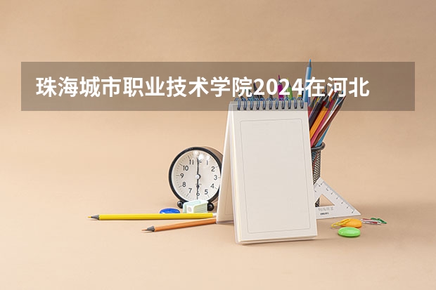 珠海城市职业技术学院2024在河北招生计划