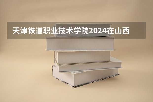 天津铁道职业技术学院2024在山西招生计划