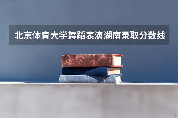 北京体育大学舞蹈表演湖南录取分数线 湖南科技大学舞蹈录取分数线