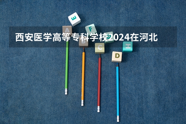 西安医学高等专科学校2024在河北招生计划
