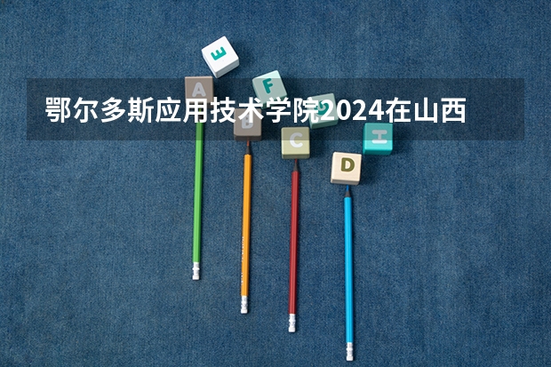 鄂尔多斯应用技术学院2024在山西招生计划