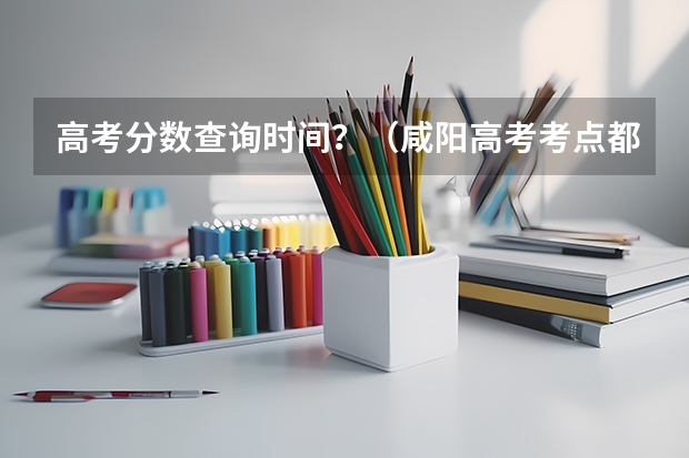 高考分数查询时间？（咸阳高考考点都在哪）