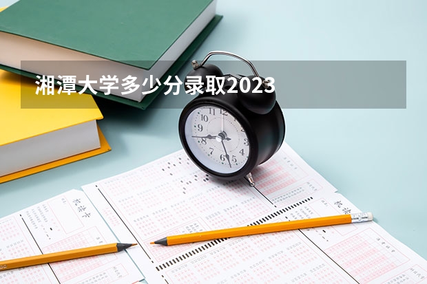 湘潭大学多少分录取2023