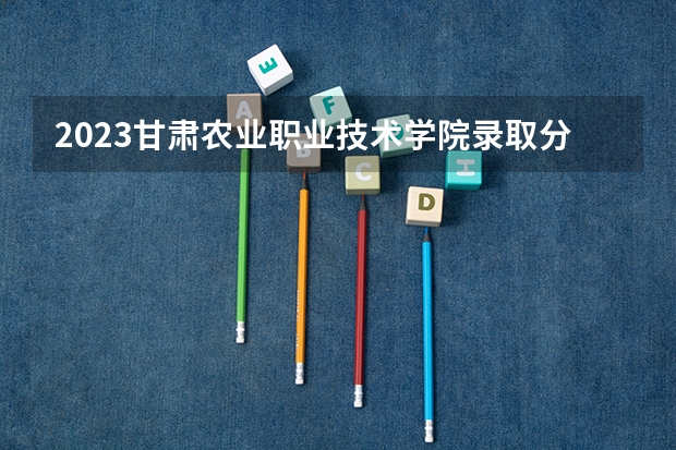 2023甘肃农业职业技术学院录取分数线(录取最低分是多少)