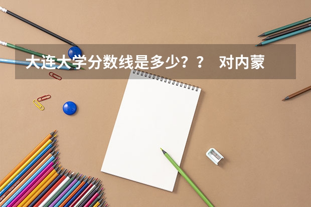 大连大学分数线是多少？？  对内蒙的考生来说