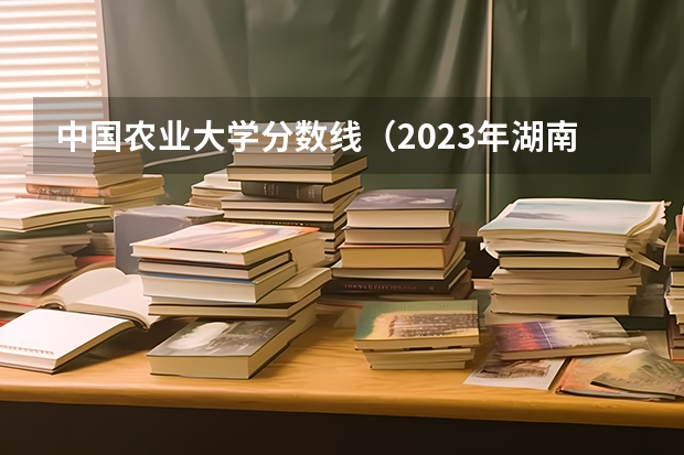 中国农业大学分数线（2023年湖南211大学录取分数线）