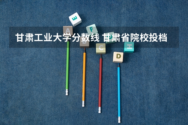 甘肃工业大学分数线 甘肃省院校投档线排名