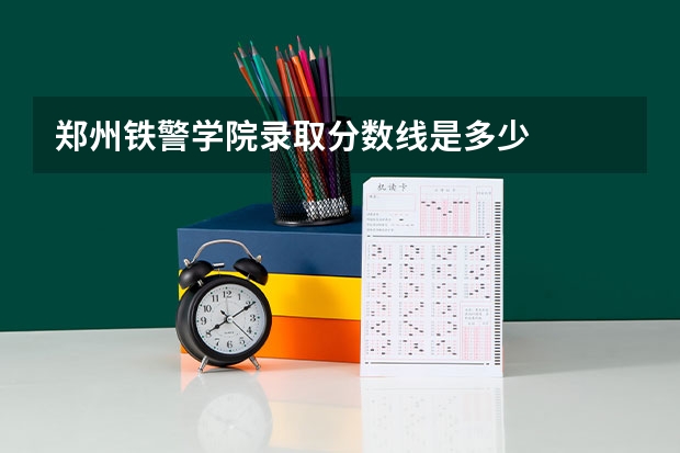 郑州铁警学院录取分数线是多少