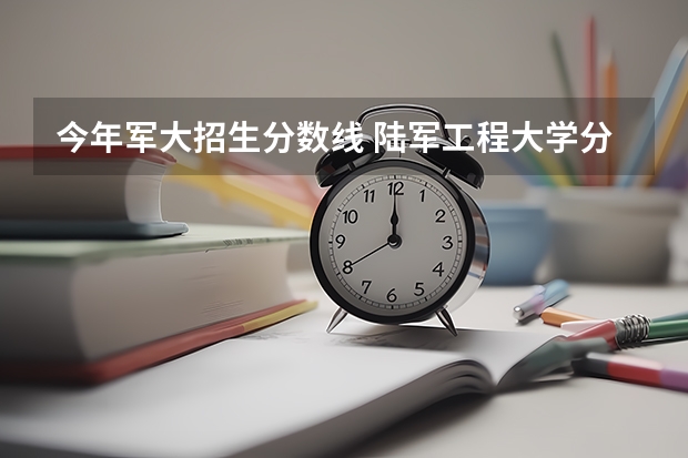 今年军大招生分数线 陆军工程大学分数线陆军工程大学录取分数线