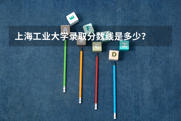 上海工业大学录取分数线是多少？