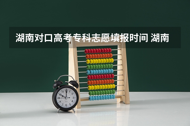 湖南对口高考专科志愿填报时间 湖南专科填报志愿开始时间