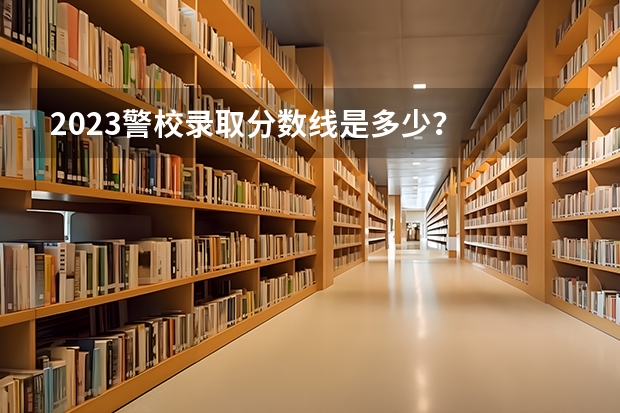2023警校录取分数线是多少？