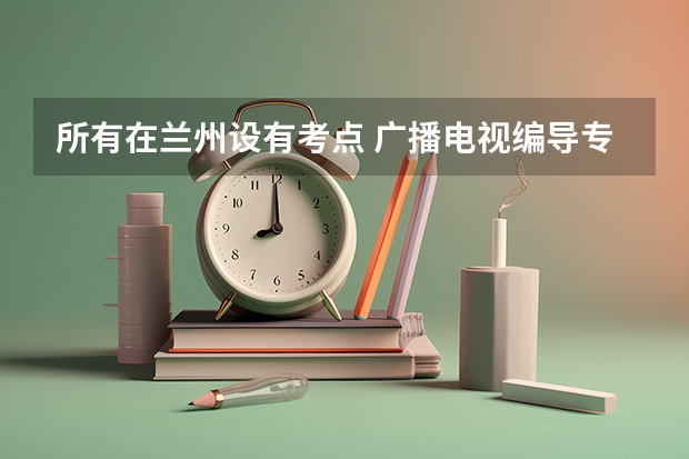 所有在兰州设有考点 广播电视编导专业的学校有哪些?三本的学校。