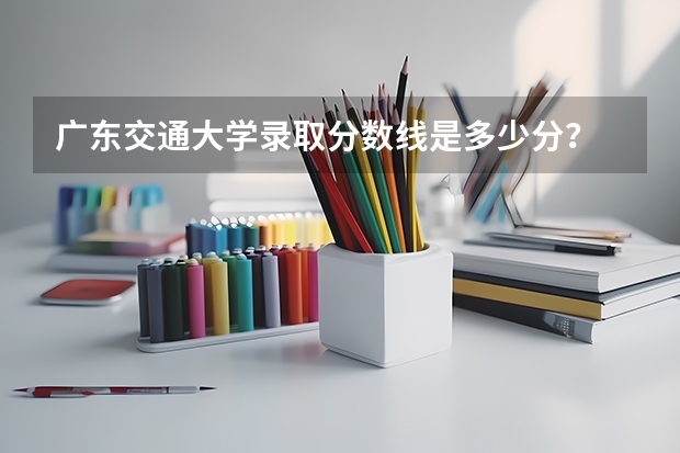 广东交通大学录取分数线是多少分？