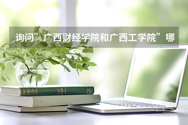 询问”广西财经学院和广西工学院”哪所学校更好,住宿条件各自怎样 下面这些学校 帮我选择一个