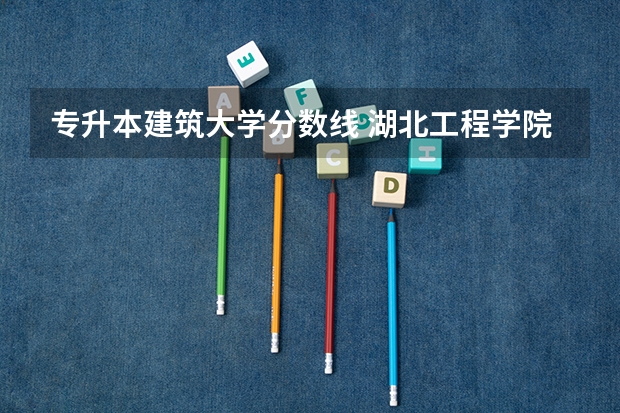 专升本建筑大学分数线 湖北工程学院专升本录取分数线