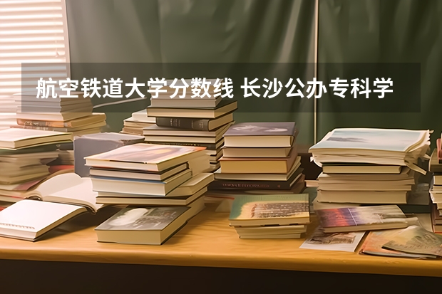 航空铁道大学分数线 长沙公办专科学校分数线
