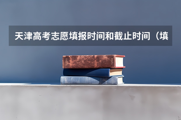 天津高考志愿填报时间和截止时间（填写高考志愿时间）