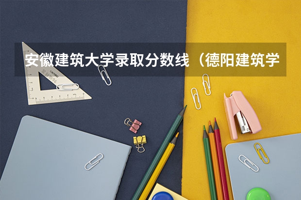 安徽建筑大学录取分数线（德阳建筑学院录取分数线）