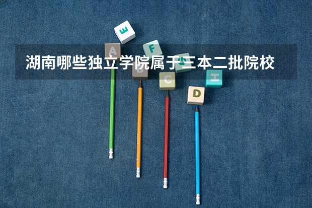 湖南哪些独立学院属于三本二批院校