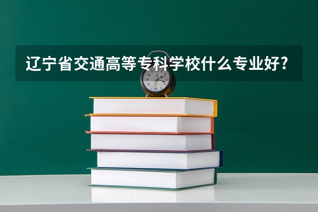 辽宁省交通高等专科学校什么专业好?
