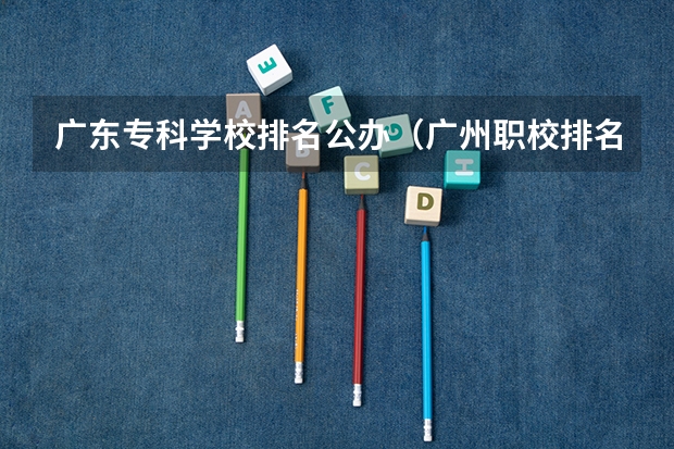 广东专科学校排名公办（广州职校排名前十名学校）