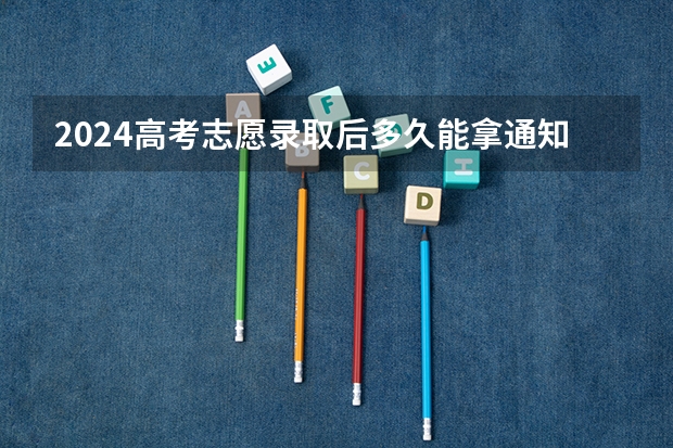 2024高考志愿录取后多久能拿通知书 什么时候发放