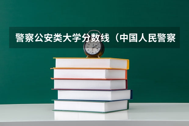 警察公安类大学分数线（中国人民警察大学分数线）