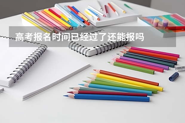 高考报名时间已经过了还能报吗