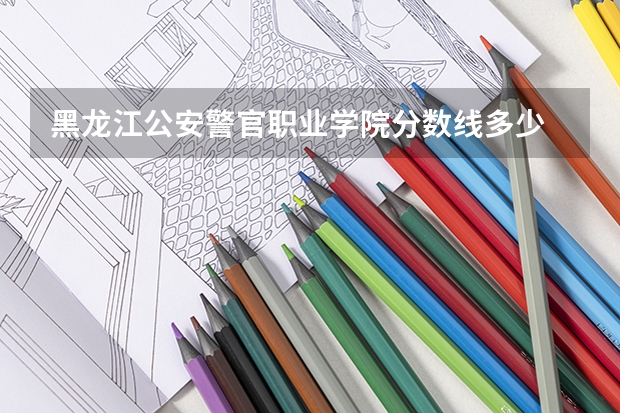黑龙江公安警官职业学院分数线多少